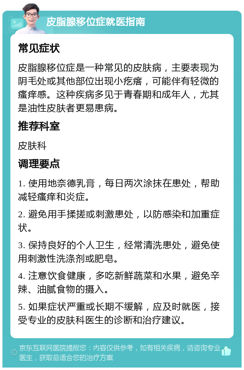 皮脂腺移位症就医指南 常见症状 皮脂腺移位症是一种常见的皮肤病，主要表现为阴毛处或其他部位出现小疙瘩，可能伴有轻微的瘙痒感。这种疾病多见于青春期和成年人，尤其是油性皮肤者更易患病。 推荐科室 皮肤科 调理要点 1. 使用地奈德乳膏，每日两次涂抹在患处，帮助减轻瘙痒和炎症。 2. 避免用手揉搓或刺激患处，以防感染和加重症状。 3. 保持良好的个人卫生，经常清洗患处，避免使用刺激性洗涤剂或肥皂。 4. 注意饮食健康，多吃新鲜蔬菜和水果，避免辛辣、油腻食物的摄入。 5. 如果症状严重或长期不缓解，应及时就医，接受专业的皮肤科医生的诊断和治疗建议。