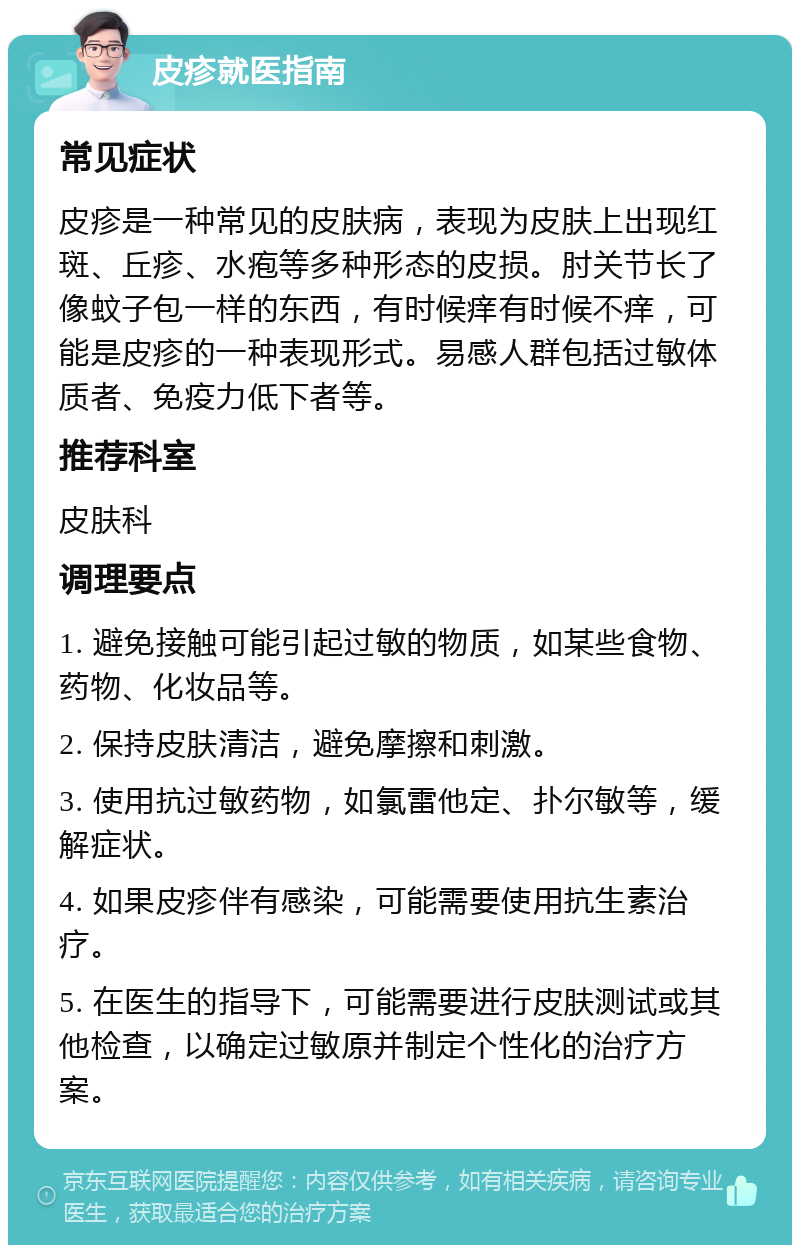 皮疹就医指南 常见症状 皮疹是一种常见的皮肤病，表现为皮肤上出现红斑、丘疹、水疱等多种形态的皮损。肘关节长了像蚊子包一样的东西，有时候痒有时候不痒，可能是皮疹的一种表现形式。易感人群包括过敏体质者、免疫力低下者等。 推荐科室 皮肤科 调理要点 1. 避免接触可能引起过敏的物质，如某些食物、药物、化妆品等。 2. 保持皮肤清洁，避免摩擦和刺激。 3. 使用抗过敏药物，如氯雷他定、扑尔敏等，缓解症状。 4. 如果皮疹伴有感染，可能需要使用抗生素治疗。 5. 在医生的指导下，可能需要进行皮肤测试或其他检查，以确定过敏原并制定个性化的治疗方案。