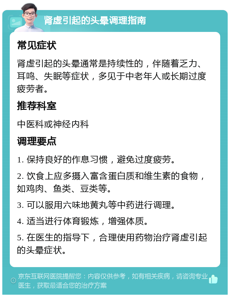 肾虚引起的头晕调理指南 常见症状 肾虚引起的头晕通常是持续性的，伴随着乏力、耳鸣、失眠等症状，多见于中老年人或长期过度疲劳者。 推荐科室 中医科或神经内科 调理要点 1. 保持良好的作息习惯，避免过度疲劳。 2. 饮食上应多摄入富含蛋白质和维生素的食物，如鸡肉、鱼类、豆类等。 3. 可以服用六味地黄丸等中药进行调理。 4. 适当进行体育锻炼，增强体质。 5. 在医生的指导下，合理使用药物治疗肾虚引起的头晕症状。