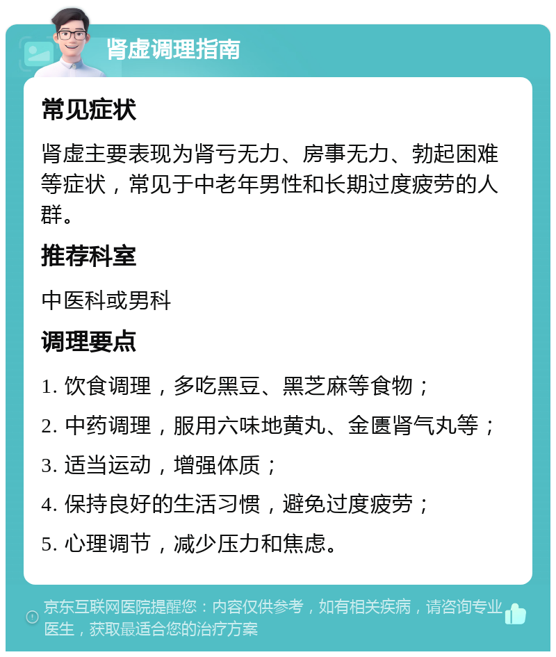 肾虚调理指南 常见症状 肾虚主要表现为肾亏无力、房事无力、勃起困难等症状，常见于中老年男性和长期过度疲劳的人群。 推荐科室 中医科或男科 调理要点 1. 饮食调理，多吃黑豆、黑芝麻等食物； 2. 中药调理，服用六味地黄丸、金匮肾气丸等； 3. 适当运动，增强体质； 4. 保持良好的生活习惯，避免过度疲劳； 5. 心理调节，减少压力和焦虑。