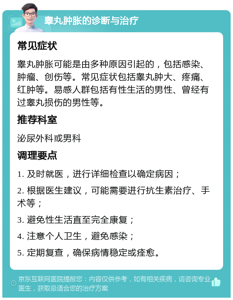 睾丸肿胀的诊断与治疗 常见症状 睾丸肿胀可能是由多种原因引起的，包括感染、肿瘤、创伤等。常见症状包括睾丸肿大、疼痛、红肿等。易感人群包括有性生活的男性、曾经有过睾丸损伤的男性等。 推荐科室 泌尿外科或男科 调理要点 1. 及时就医，进行详细检查以确定病因； 2. 根据医生建议，可能需要进行抗生素治疗、手术等； 3. 避免性生活直至完全康复； 4. 注意个人卫生，避免感染； 5. 定期复查，确保病情稳定或痊愈。