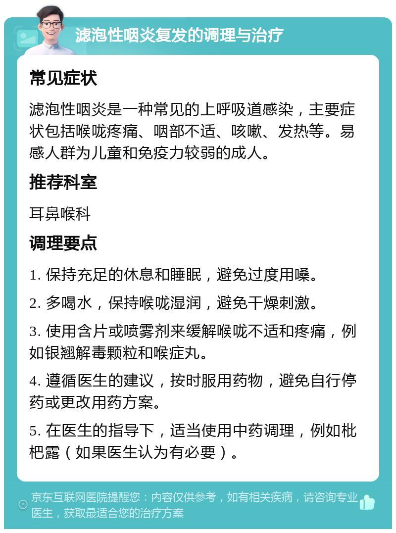 滤泡性咽炎复发的调理与治疗 常见症状 滤泡性咽炎是一种常见的上呼吸道感染，主要症状包括喉咙疼痛、咽部不适、咳嗽、发热等。易感人群为儿童和免疫力较弱的成人。 推荐科室 耳鼻喉科 调理要点 1. 保持充足的休息和睡眠，避免过度用嗓。 2. 多喝水，保持喉咙湿润，避免干燥刺激。 3. 使用含片或喷雾剂来缓解喉咙不适和疼痛，例如银翘解毒颗粒和喉症丸。 4. 遵循医生的建议，按时服用药物，避免自行停药或更改用药方案。 5. 在医生的指导下，适当使用中药调理，例如枇杷露（如果医生认为有必要）。