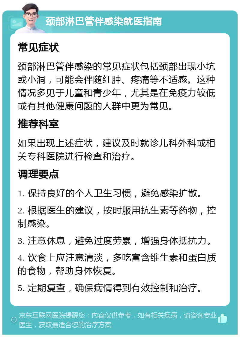 颈部淋巴管伴感染就医指南 常见症状 颈部淋巴管伴感染的常见症状包括颈部出现小坑或小洞，可能会伴随红肿、疼痛等不适感。这种情况多见于儿童和青少年，尤其是在免疫力较低或有其他健康问题的人群中更为常见。 推荐科室 如果出现上述症状，建议及时就诊儿科外科或相关专科医院进行检查和治疗。 调理要点 1. 保持良好的个人卫生习惯，避免感染扩散。 2. 根据医生的建议，按时服用抗生素等药物，控制感染。 3. 注意休息，避免过度劳累，增强身体抵抗力。 4. 饮食上应注意清淡，多吃富含维生素和蛋白质的食物，帮助身体恢复。 5. 定期复查，确保病情得到有效控制和治疗。