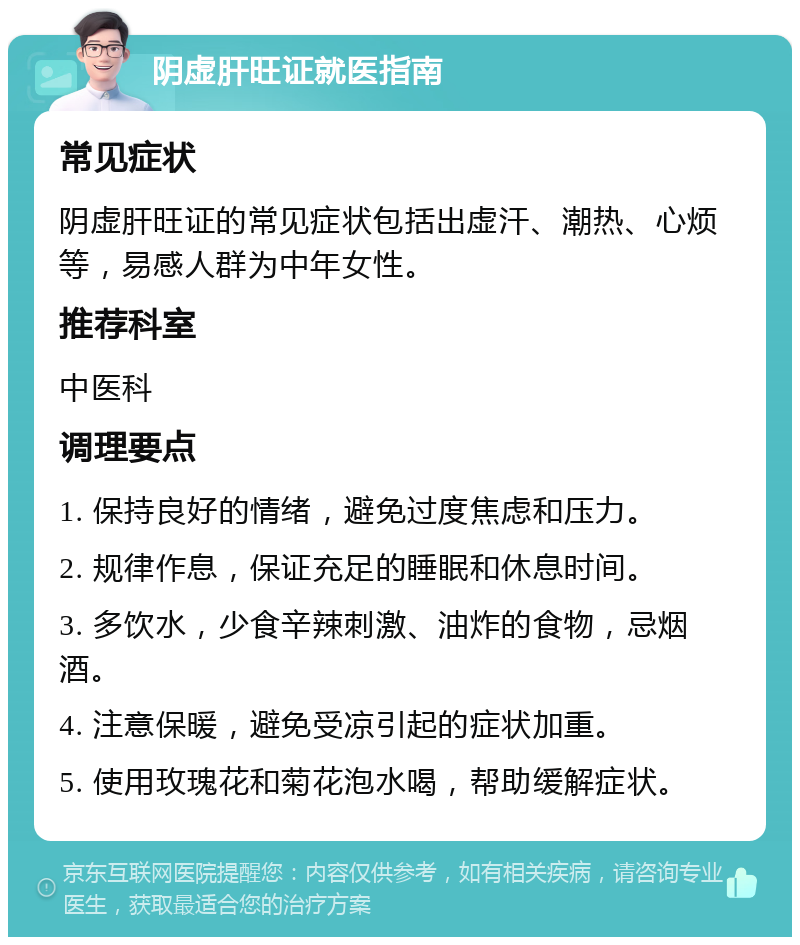 阴虚肝旺证就医指南 常见症状 阴虚肝旺证的常见症状包括出虚汗、潮热、心烦等，易感人群为中年女性。 推荐科室 中医科 调理要点 1. 保持良好的情绪，避免过度焦虑和压力。 2. 规律作息，保证充足的睡眠和休息时间。 3. 多饮水，少食辛辣刺激、油炸的食物，忌烟酒。 4. 注意保暖，避免受凉引起的症状加重。 5. 使用玫瑰花和菊花泡水喝，帮助缓解症状。