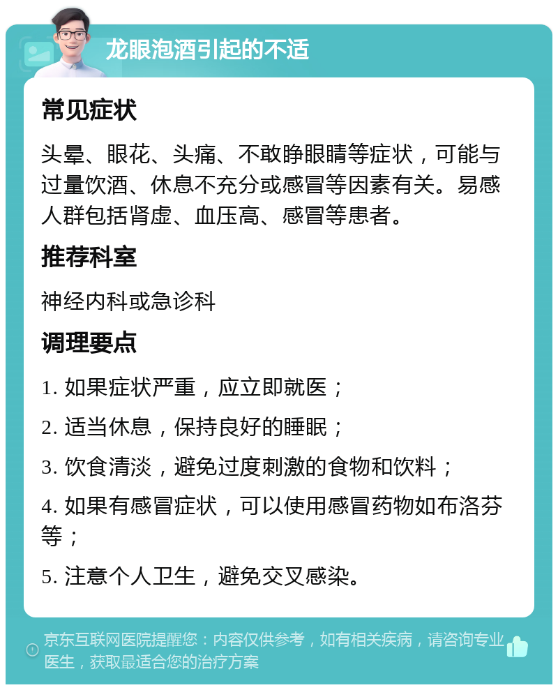 龙眼泡酒引起的不适 常见症状 头晕、眼花、头痛、不敢睁眼睛等症状，可能与过量饮酒、休息不充分或感冒等因素有关。易感人群包括肾虚、血压高、感冒等患者。 推荐科室 神经内科或急诊科 调理要点 1. 如果症状严重，应立即就医； 2. 适当休息，保持良好的睡眠； 3. 饮食清淡，避免过度刺激的食物和饮料； 4. 如果有感冒症状，可以使用感冒药物如布洛芬等； 5. 注意个人卫生，避免交叉感染。