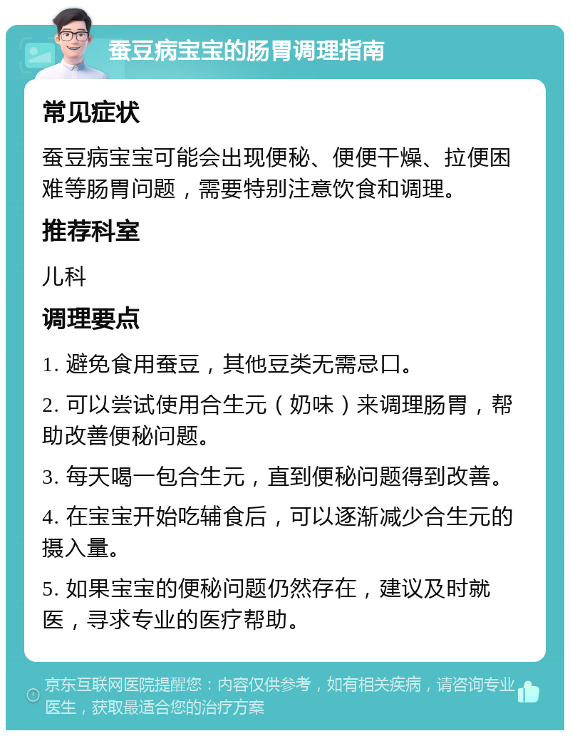 蚕豆病宝宝的肠胃调理指南 常见症状 蚕豆病宝宝可能会出现便秘、便便干燥、拉便困难等肠胃问题，需要特别注意饮食和调理。 推荐科室 儿科 调理要点 1. 避免食用蚕豆，其他豆类无需忌口。 2. 可以尝试使用合生元（奶味）来调理肠胃，帮助改善便秘问题。 3. 每天喝一包合生元，直到便秘问题得到改善。 4. 在宝宝开始吃辅食后，可以逐渐减少合生元的摄入量。 5. 如果宝宝的便秘问题仍然存在，建议及时就医，寻求专业的医疗帮助。