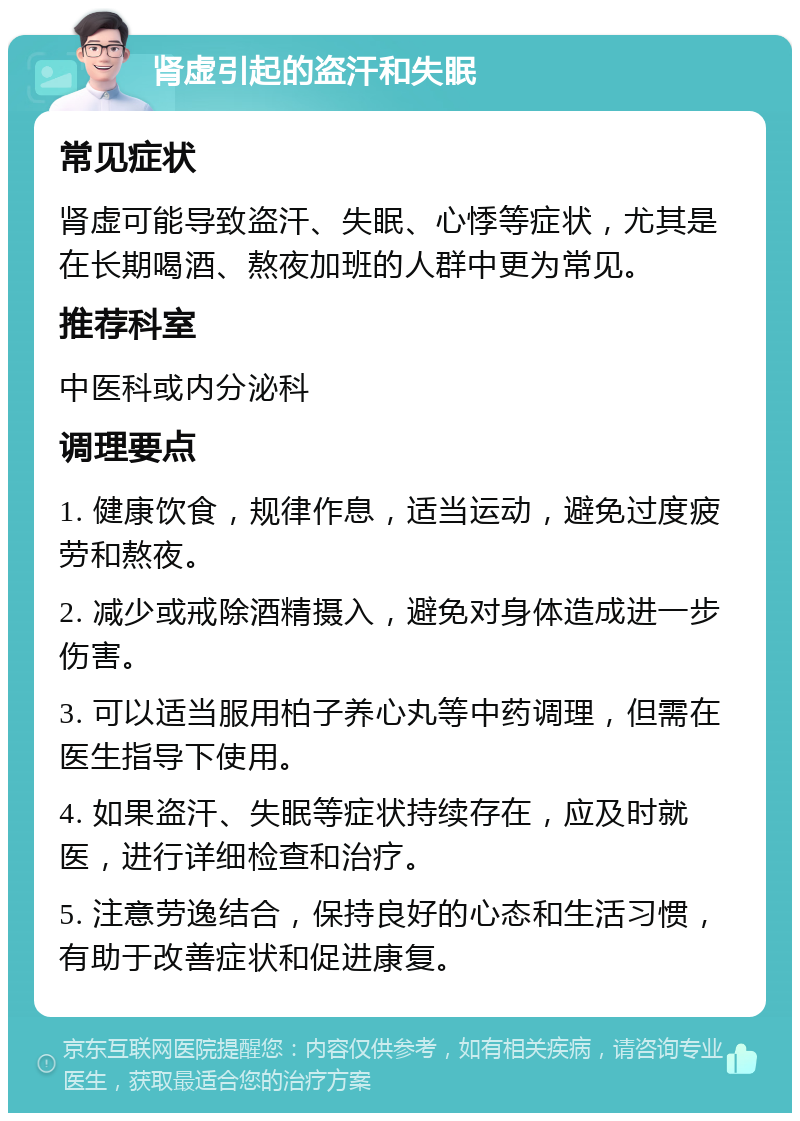 肾虚引起的盗汗和失眠 常见症状 肾虚可能导致盗汗、失眠、心悸等症状，尤其是在长期喝酒、熬夜加班的人群中更为常见。 推荐科室 中医科或内分泌科 调理要点 1. 健康饮食，规律作息，适当运动，避免过度疲劳和熬夜。 2. 减少或戒除酒精摄入，避免对身体造成进一步伤害。 3. 可以适当服用柏子养心丸等中药调理，但需在医生指导下使用。 4. 如果盗汗、失眠等症状持续存在，应及时就医，进行详细检查和治疗。 5. 注意劳逸结合，保持良好的心态和生活习惯，有助于改善症状和促进康复。