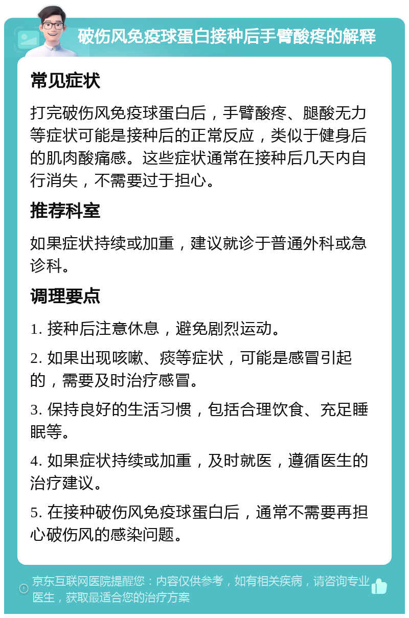 破伤风免疫球蛋白接种后手臂酸疼的解释 常见症状 打完破伤风免疫球蛋白后，手臂酸疼、腿酸无力等症状可能是接种后的正常反应，类似于健身后的肌肉酸痛感。这些症状通常在接种后几天内自行消失，不需要过于担心。 推荐科室 如果症状持续或加重，建议就诊于普通外科或急诊科。 调理要点 1. 接种后注意休息，避免剧烈运动。 2. 如果出现咳嗽、痰等症状，可能是感冒引起的，需要及时治疗感冒。 3. 保持良好的生活习惯，包括合理饮食、充足睡眠等。 4. 如果症状持续或加重，及时就医，遵循医生的治疗建议。 5. 在接种破伤风免疫球蛋白后，通常不需要再担心破伤风的感染问题。