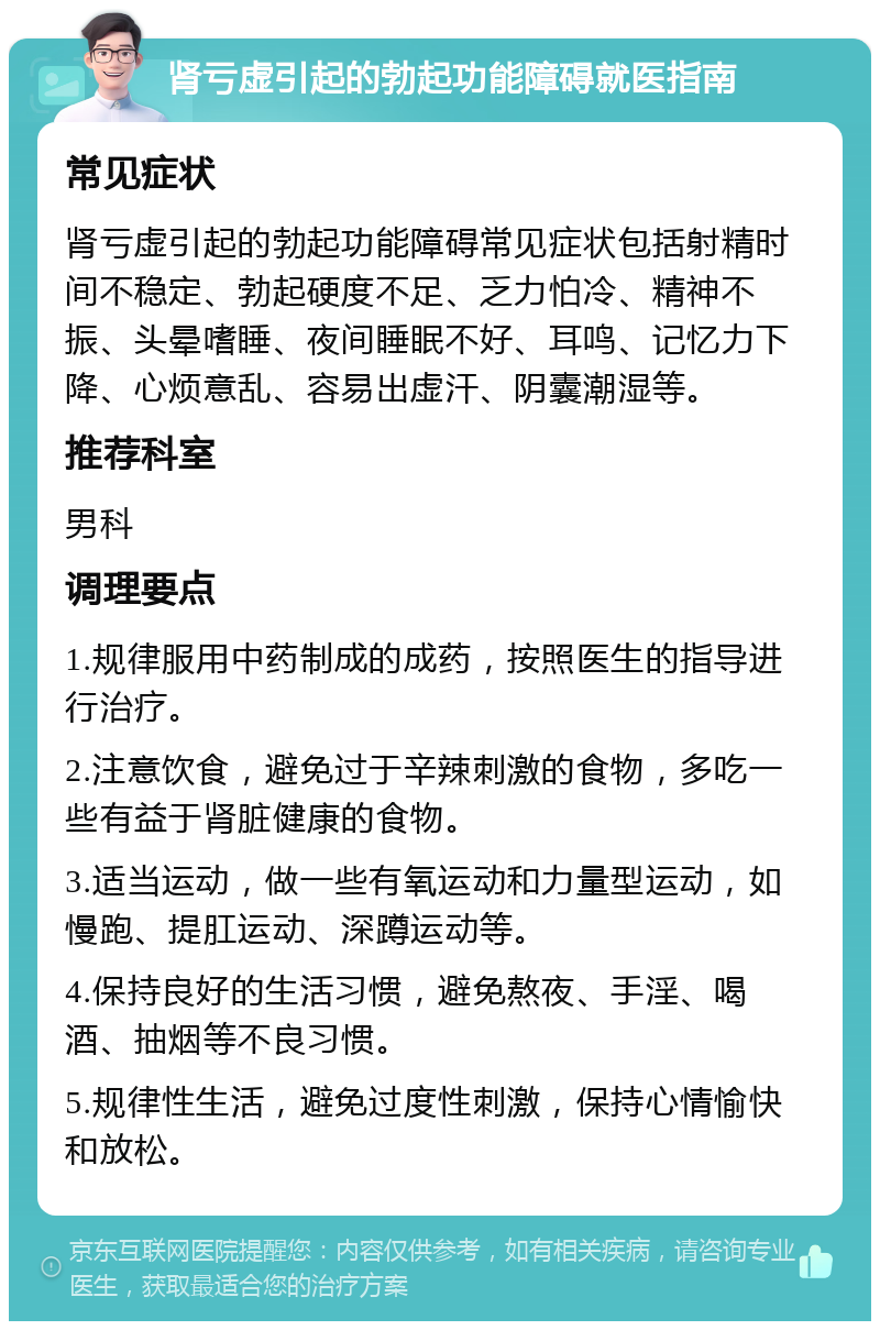 肾亏虚引起的勃起功能障碍就医指南 常见症状 肾亏虚引起的勃起功能障碍常见症状包括射精时间不稳定、勃起硬度不足、乏力怕冷、精神不振、头晕嗜睡、夜间睡眠不好、耳鸣、记忆力下降、心烦意乱、容易出虚汗、阴囊潮湿等。 推荐科室 男科 调理要点 1.规律服用中药制成的成药，按照医生的指导进行治疗。 2.注意饮食，避免过于辛辣刺激的食物，多吃一些有益于肾脏健康的食物。 3.适当运动，做一些有氧运动和力量型运动，如慢跑、提肛运动、深蹲运动等。 4.保持良好的生活习惯，避免熬夜、手淫、喝酒、抽烟等不良习惯。 5.规律性生活，避免过度性刺激，保持心情愉快和放松。