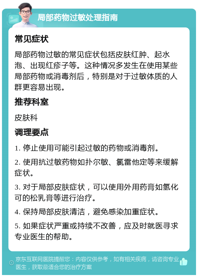 局部药物过敏处理指南 常见症状 局部药物过敏的常见症状包括皮肤红肿、起水泡、出现红疹子等。这种情况多发生在使用某些局部药物或消毒剂后，特别是对于过敏体质的人群更容易出现。 推荐科室 皮肤科 调理要点 1. 停止使用可能引起过敏的药物或消毒剂。 2. 使用抗过敏药物如扑尔敏、氯雷他定等来缓解症状。 3. 对于局部皮肤症状，可以使用外用药膏如氢化可的松乳膏等进行治疗。 4. 保持局部皮肤清洁，避免感染加重症状。 5. 如果症状严重或持续不改善，应及时就医寻求专业医生的帮助。