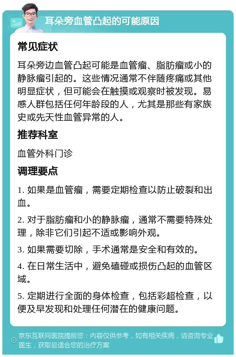 耳朵旁血管凸起的可能原因 常见症状 耳朵旁边血管凸起可能是血管瘤、脂肪瘤或小的静脉瘤引起的。这些情况通常不伴随疼痛或其他明显症状，但可能会在触摸或观察时被发现。易感人群包括任何年龄段的人，尤其是那些有家族史或先天性血管异常的人。 推荐科室 血管外科门诊 调理要点 1. 如果是血管瘤，需要定期检查以防止破裂和出血。 2. 对于脂肪瘤和小的静脉瘤，通常不需要特殊处理，除非它们引起不适或影响外观。 3. 如果需要切除，手术通常是安全和有效的。 4. 在日常生活中，避免磕碰或损伤凸起的血管区域。 5. 定期进行全面的身体检查，包括彩超检查，以便及早发现和处理任何潜在的健康问题。