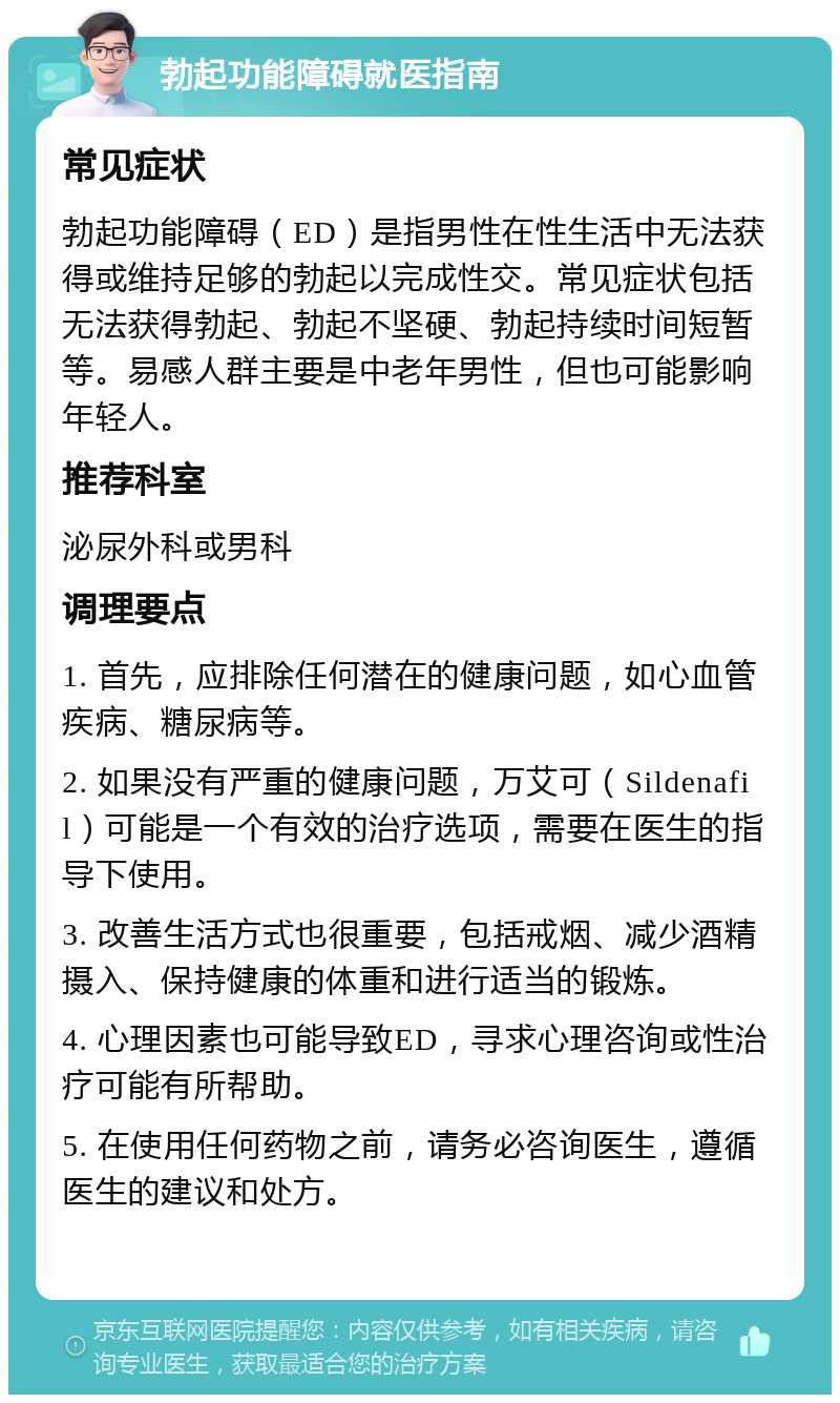 勃起功能障碍就医指南 常见症状 勃起功能障碍（ED）是指男性在性生活中无法获得或维持足够的勃起以完成性交。常见症状包括无法获得勃起、勃起不坚硬、勃起持续时间短暂等。易感人群主要是中老年男性，但也可能影响年轻人。 推荐科室 泌尿外科或男科 调理要点 1. 首先，应排除任何潜在的健康问题，如心血管疾病、糖尿病等。 2. 如果没有严重的健康问题，万艾可（Sildenafil）可能是一个有效的治疗选项，需要在医生的指导下使用。 3. 改善生活方式也很重要，包括戒烟、减少酒精摄入、保持健康的体重和进行适当的锻炼。 4. 心理因素也可能导致ED，寻求心理咨询或性治疗可能有所帮助。 5. 在使用任何药物之前，请务必咨询医生，遵循医生的建议和处方。