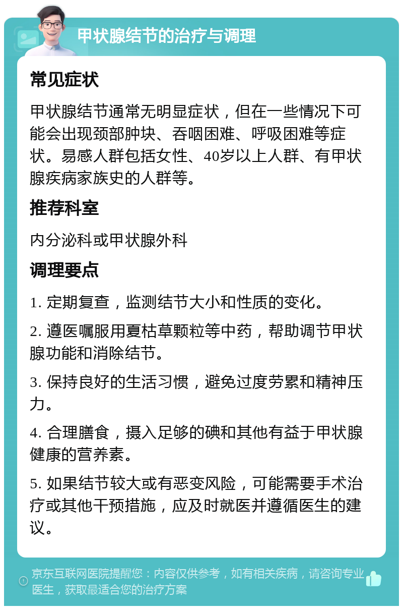 甲状腺结节的治疗与调理 常见症状 甲状腺结节通常无明显症状，但在一些情况下可能会出现颈部肿块、吞咽困难、呼吸困难等症状。易感人群包括女性、40岁以上人群、有甲状腺疾病家族史的人群等。 推荐科室 内分泌科或甲状腺外科 调理要点 1. 定期复查，监测结节大小和性质的变化。 2. 遵医嘱服用夏枯草颗粒等中药，帮助调节甲状腺功能和消除结节。 3. 保持良好的生活习惯，避免过度劳累和精神压力。 4. 合理膳食，摄入足够的碘和其他有益于甲状腺健康的营养素。 5. 如果结节较大或有恶变风险，可能需要手术治疗或其他干预措施，应及时就医并遵循医生的建议。