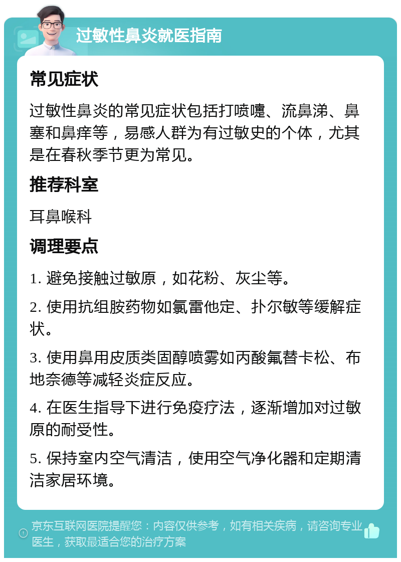 过敏性鼻炎就医指南 常见症状 过敏性鼻炎的常见症状包括打喷嚏、流鼻涕、鼻塞和鼻痒等，易感人群为有过敏史的个体，尤其是在春秋季节更为常见。 推荐科室 耳鼻喉科 调理要点 1. 避免接触过敏原，如花粉、灰尘等。 2. 使用抗组胺药物如氯雷他定、扑尔敏等缓解症状。 3. 使用鼻用皮质类固醇喷雾如丙酸氟替卡松、布地奈德等减轻炎症反应。 4. 在医生指导下进行免疫疗法，逐渐增加对过敏原的耐受性。 5. 保持室内空气清洁，使用空气净化器和定期清洁家居环境。