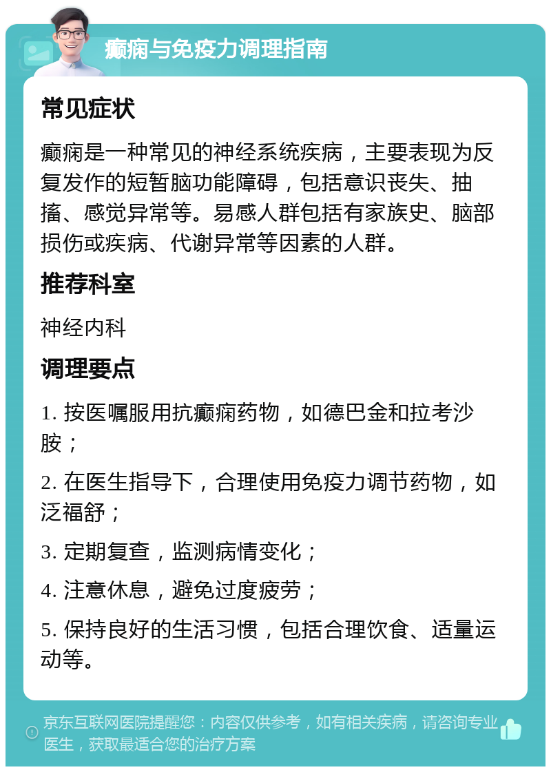 癫痫与免疫力调理指南 常见症状 癫痫是一种常见的神经系统疾病，主要表现为反复发作的短暂脑功能障碍，包括意识丧失、抽搐、感觉异常等。易感人群包括有家族史、脑部损伤或疾病、代谢异常等因素的人群。 推荐科室 神经内科 调理要点 1. 按医嘱服用抗癫痫药物，如德巴金和拉考沙胺； 2. 在医生指导下，合理使用免疫力调节药物，如泛福舒； 3. 定期复查，监测病情变化； 4. 注意休息，避免过度疲劳； 5. 保持良好的生活习惯，包括合理饮食、适量运动等。