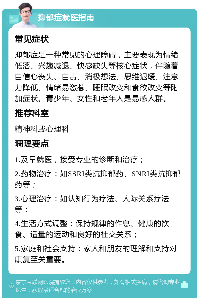 抑郁症就医指南 常见症状 抑郁症是一种常见的心理障碍，主要表现为情绪低落、兴趣减退、快感缺失等核心症状，伴随着自信心丧失、自责、消极想法、思维迟缓、注意力降低、情绪易激惹、睡眠改变和食欲改变等附加症状。青少年、女性和老年人是易感人群。 推荐科室 精神科或心理科 调理要点 1.及早就医，接受专业的诊断和治疗； 2.药物治疗：如SSRI类抗抑郁药、SNRI类抗抑郁药等； 3.心理治疗：如认知行为疗法、人际关系疗法等； 4.生活方式调整：保持规律的作息、健康的饮食、适量的运动和良好的社交关系； 5.家庭和社会支持：家人和朋友的理解和支持对康复至关重要。