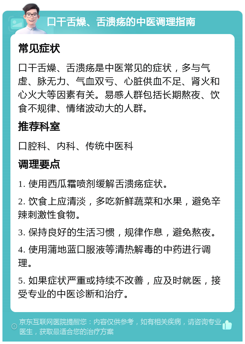 口干舌燥、舌溃疡的中医调理指南 常见症状 口干舌燥、舌溃疡是中医常见的症状，多与气虚、脉无力、气血双亏、心脏供血不足、肾火和心火大等因素有关。易感人群包括长期熬夜、饮食不规律、情绪波动大的人群。 推荐科室 口腔科、内科、传统中医科 调理要点 1. 使用西瓜霜喷剂缓解舌溃疡症状。 2. 饮食上应清淡，多吃新鲜蔬菜和水果，避免辛辣刺激性食物。 3. 保持良好的生活习惯，规律作息，避免熬夜。 4. 使用蒲地蓝口服液等清热解毒的中药进行调理。 5. 如果症状严重或持续不改善，应及时就医，接受专业的中医诊断和治疗。