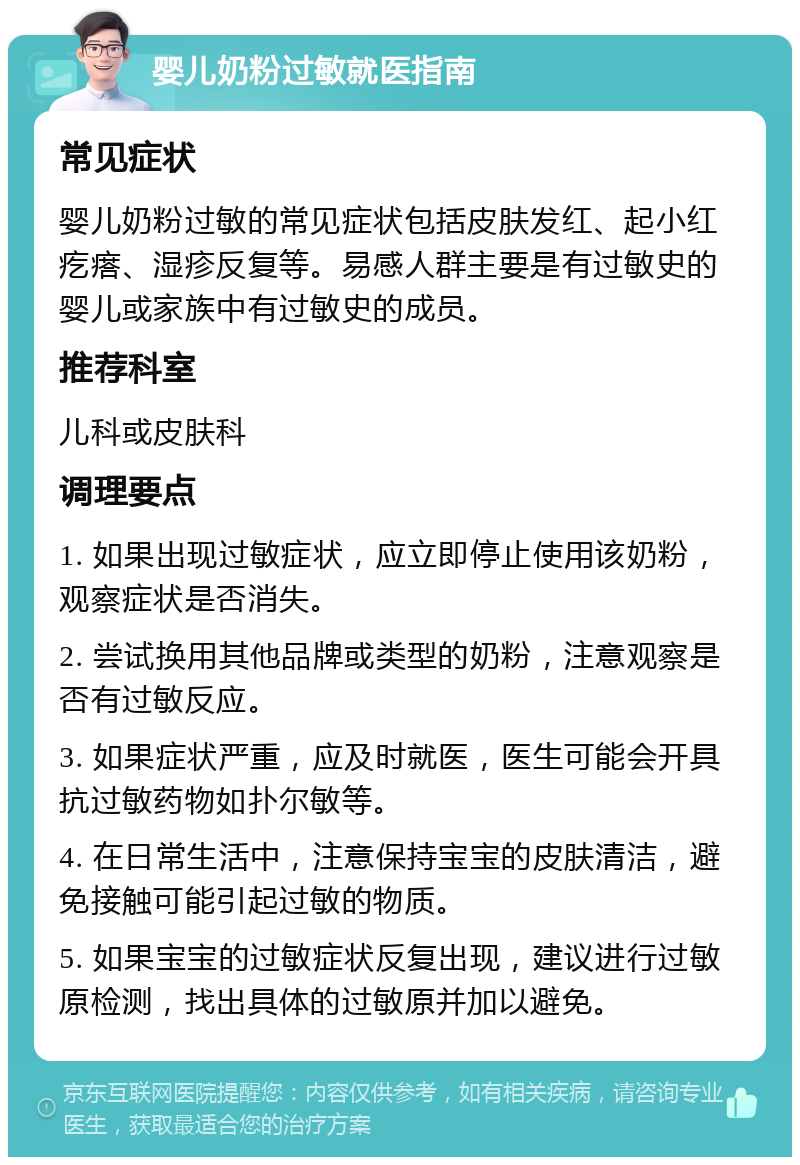 婴儿奶粉过敏就医指南 常见症状 婴儿奶粉过敏的常见症状包括皮肤发红、起小红疙瘩、湿疹反复等。易感人群主要是有过敏史的婴儿或家族中有过敏史的成员。 推荐科室 儿科或皮肤科 调理要点 1. 如果出现过敏症状，应立即停止使用该奶粉，观察症状是否消失。 2. 尝试换用其他品牌或类型的奶粉，注意观察是否有过敏反应。 3. 如果症状严重，应及时就医，医生可能会开具抗过敏药物如扑尔敏等。 4. 在日常生活中，注意保持宝宝的皮肤清洁，避免接触可能引起过敏的物质。 5. 如果宝宝的过敏症状反复出现，建议进行过敏原检测，找出具体的过敏原并加以避免。