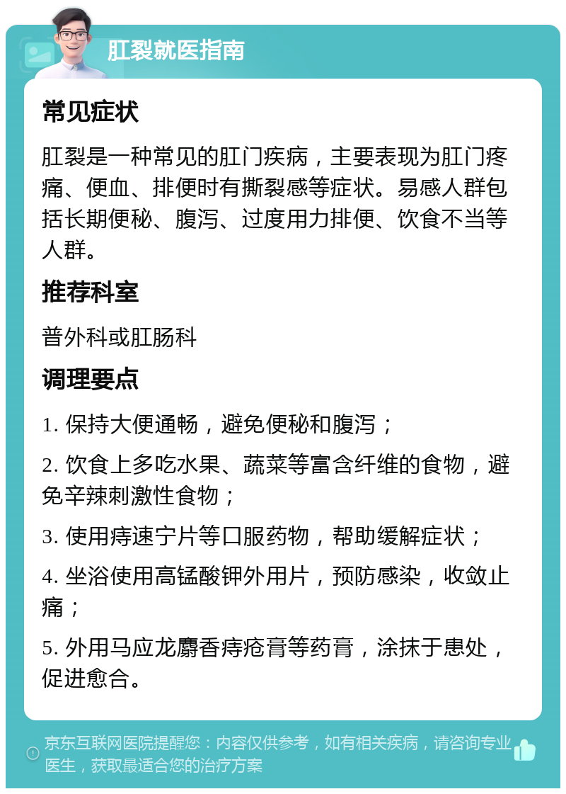 肛裂就医指南 常见症状 肛裂是一种常见的肛门疾病，主要表现为肛门疼痛、便血、排便时有撕裂感等症状。易感人群包括长期便秘、腹泻、过度用力排便、饮食不当等人群。 推荐科室 普外科或肛肠科 调理要点 1. 保持大便通畅，避免便秘和腹泻； 2. 饮食上多吃水果、蔬菜等富含纤维的食物，避免辛辣刺激性食物； 3. 使用痔速宁片等口服药物，帮助缓解症状； 4. 坐浴使用高锰酸钾外用片，预防感染，收敛止痛； 5. 外用马应龙麝香痔疮膏等药膏，涂抹于患处，促进愈合。