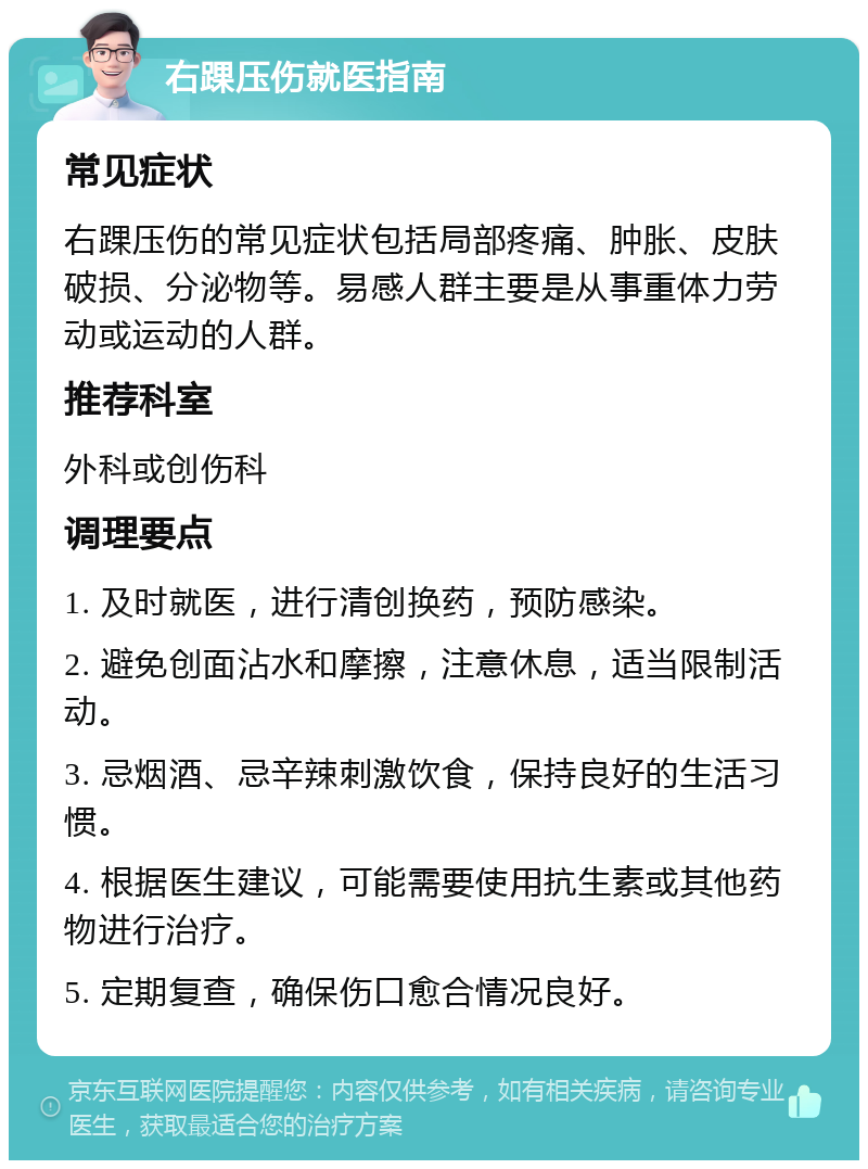 右踝压伤就医指南 常见症状 右踝压伤的常见症状包括局部疼痛、肿胀、皮肤破损、分泌物等。易感人群主要是从事重体力劳动或运动的人群。 推荐科室 外科或创伤科 调理要点 1. 及时就医，进行清创换药，预防感染。 2. 避免创面沾水和摩擦，注意休息，适当限制活动。 3. 忌烟酒、忌辛辣刺激饮食，保持良好的生活习惯。 4. 根据医生建议，可能需要使用抗生素或其他药物进行治疗。 5. 定期复查，确保伤口愈合情况良好。