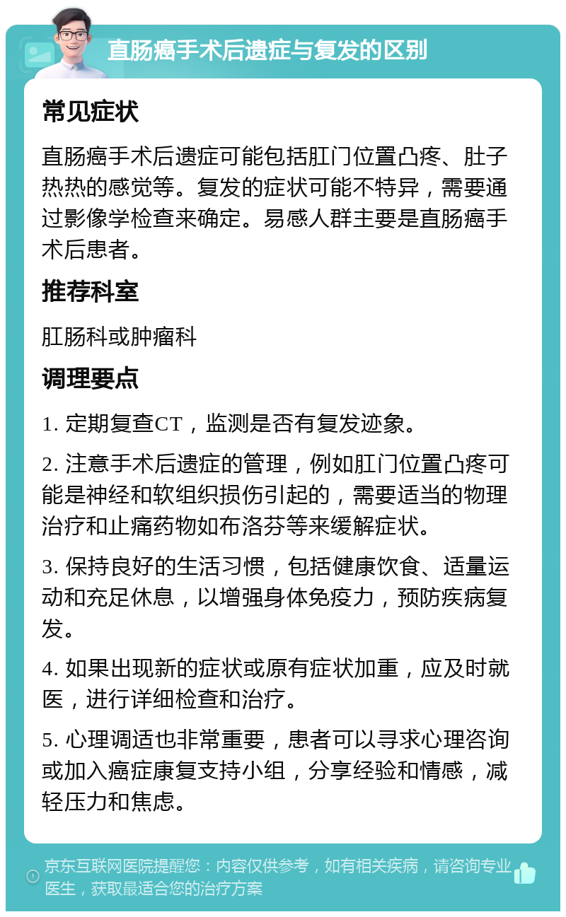 直肠癌手术后遗症与复发的区别 常见症状 直肠癌手术后遗症可能包括肛门位置凸疼、肚子热热的感觉等。复发的症状可能不特异，需要通过影像学检查来确定。易感人群主要是直肠癌手术后患者。 推荐科室 肛肠科或肿瘤科 调理要点 1. 定期复查CT，监测是否有复发迹象。 2. 注意手术后遗症的管理，例如肛门位置凸疼可能是神经和软组织损伤引起的，需要适当的物理治疗和止痛药物如布洛芬等来缓解症状。 3. 保持良好的生活习惯，包括健康饮食、适量运动和充足休息，以增强身体免疫力，预防疾病复发。 4. 如果出现新的症状或原有症状加重，应及时就医，进行详细检查和治疗。 5. 心理调适也非常重要，患者可以寻求心理咨询或加入癌症康复支持小组，分享经验和情感，减轻压力和焦虑。