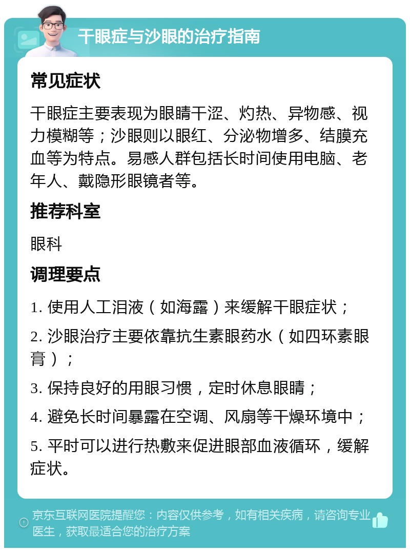 干眼症与沙眼的治疗指南 常见症状 干眼症主要表现为眼睛干涩、灼热、异物感、视力模糊等；沙眼则以眼红、分泌物增多、结膜充血等为特点。易感人群包括长时间使用电脑、老年人、戴隐形眼镜者等。 推荐科室 眼科 调理要点 1. 使用人工泪液（如海露）来缓解干眼症状； 2. 沙眼治疗主要依靠抗生素眼药水（如四环素眼膏）； 3. 保持良好的用眼习惯，定时休息眼睛； 4. 避免长时间暴露在空调、风扇等干燥环境中； 5. 平时可以进行热敷来促进眼部血液循环，缓解症状。