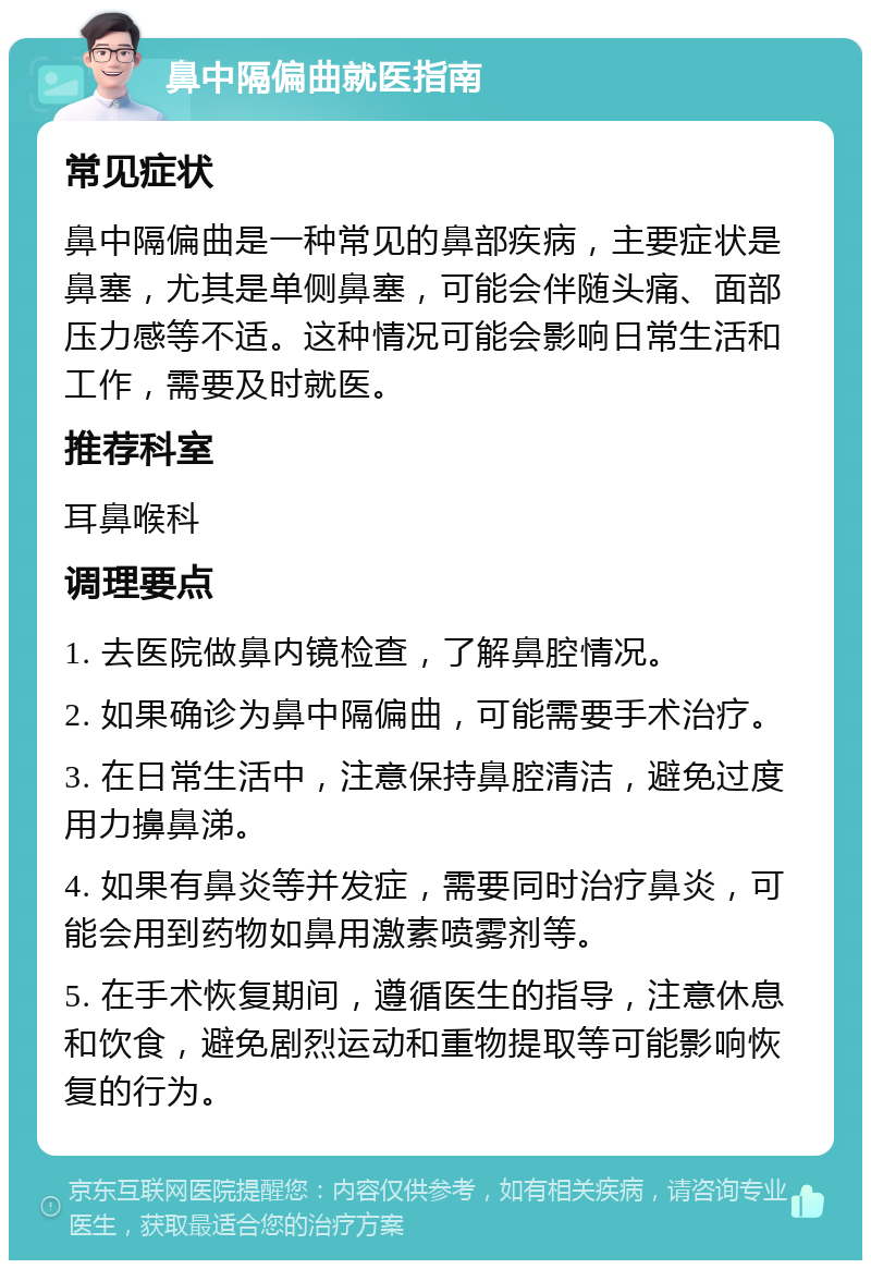 鼻中隔偏曲就医指南 常见症状 鼻中隔偏曲是一种常见的鼻部疾病，主要症状是鼻塞，尤其是单侧鼻塞，可能会伴随头痛、面部压力感等不适。这种情况可能会影响日常生活和工作，需要及时就医。 推荐科室 耳鼻喉科 调理要点 1. 去医院做鼻内镜检查，了解鼻腔情况。 2. 如果确诊为鼻中隔偏曲，可能需要手术治疗。 3. 在日常生活中，注意保持鼻腔清洁，避免过度用力擤鼻涕。 4. 如果有鼻炎等并发症，需要同时治疗鼻炎，可能会用到药物如鼻用激素喷雾剂等。 5. 在手术恢复期间，遵循医生的指导，注意休息和饮食，避免剧烈运动和重物提取等可能影响恢复的行为。