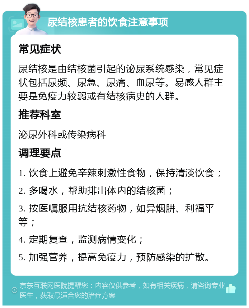 尿结核患者的饮食注意事项 常见症状 尿结核是由结核菌引起的泌尿系统感染，常见症状包括尿频、尿急、尿痛、血尿等。易感人群主要是免疫力较弱或有结核病史的人群。 推荐科室 泌尿外科或传染病科 调理要点 1. 饮食上避免辛辣刺激性食物，保持清淡饮食； 2. 多喝水，帮助排出体内的结核菌； 3. 按医嘱服用抗结核药物，如异烟肼、利福平等； 4. 定期复查，监测病情变化； 5. 加强营养，提高免疫力，预防感染的扩散。