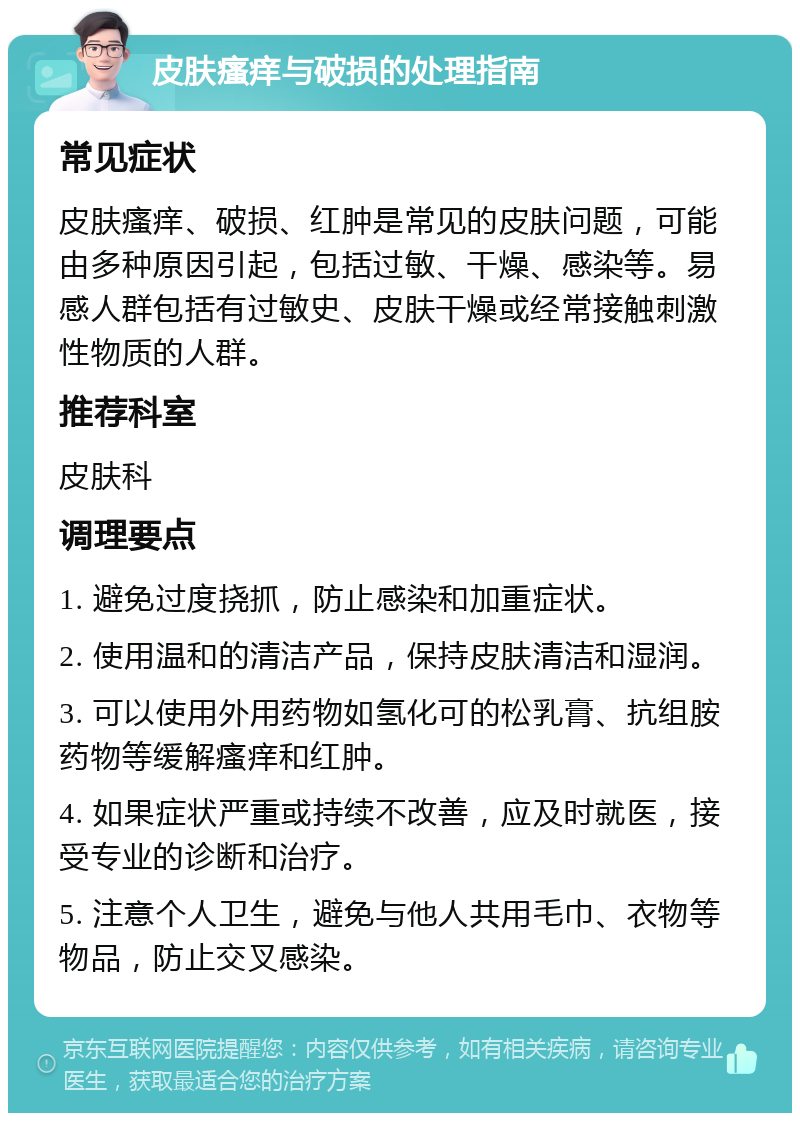 皮肤瘙痒与破损的处理指南 常见症状 皮肤瘙痒、破损、红肿是常见的皮肤问题，可能由多种原因引起，包括过敏、干燥、感染等。易感人群包括有过敏史、皮肤干燥或经常接触刺激性物质的人群。 推荐科室 皮肤科 调理要点 1. 避免过度挠抓，防止感染和加重症状。 2. 使用温和的清洁产品，保持皮肤清洁和湿润。 3. 可以使用外用药物如氢化可的松乳膏、抗组胺药物等缓解瘙痒和红肿。 4. 如果症状严重或持续不改善，应及时就医，接受专业的诊断和治疗。 5. 注意个人卫生，避免与他人共用毛巾、衣物等物品，防止交叉感染。