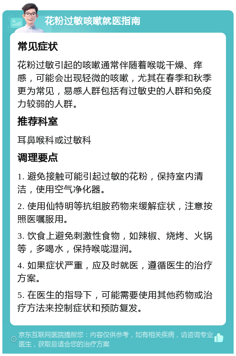 花粉过敏咳嗽就医指南 常见症状 花粉过敏引起的咳嗽通常伴随着喉咙干燥、痒感，可能会出现轻微的咳嗽，尤其在春季和秋季更为常见，易感人群包括有过敏史的人群和免疫力较弱的人群。 推荐科室 耳鼻喉科或过敏科 调理要点 1. 避免接触可能引起过敏的花粉，保持室内清洁，使用空气净化器。 2. 使用仙特明等抗组胺药物来缓解症状，注意按照医嘱服用。 3. 饮食上避免刺激性食物，如辣椒、烧烤、火锅等，多喝水，保持喉咙湿润。 4. 如果症状严重，应及时就医，遵循医生的治疗方案。 5. 在医生的指导下，可能需要使用其他药物或治疗方法来控制症状和预防复发。