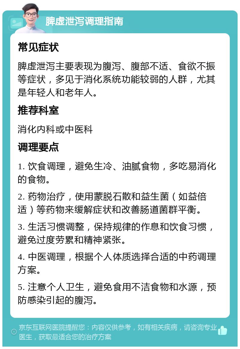 脾虚泄泻调理指南 常见症状 脾虚泄泻主要表现为腹泻、腹部不适、食欲不振等症状，多见于消化系统功能较弱的人群，尤其是年轻人和老年人。 推荐科室 消化内科或中医科 调理要点 1. 饮食调理，避免生冷、油腻食物，多吃易消化的食物。 2. 药物治疗，使用蒙脱石散和益生菌（如益倍适）等药物来缓解症状和改善肠道菌群平衡。 3. 生活习惯调整，保持规律的作息和饮食习惯，避免过度劳累和精神紧张。 4. 中医调理，根据个人体质选择合适的中药调理方案。 5. 注意个人卫生，避免食用不洁食物和水源，预防感染引起的腹泻。