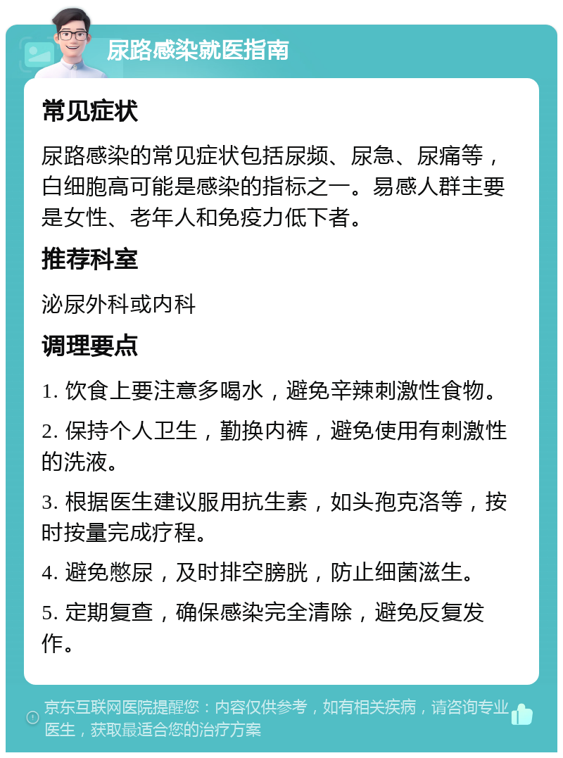 尿路感染就医指南 常见症状 尿路感染的常见症状包括尿频、尿急、尿痛等，白细胞高可能是感染的指标之一。易感人群主要是女性、老年人和免疫力低下者。 推荐科室 泌尿外科或内科 调理要点 1. 饮食上要注意多喝水，避免辛辣刺激性食物。 2. 保持个人卫生，勤换内裤，避免使用有刺激性的洗液。 3. 根据医生建议服用抗生素，如头孢克洛等，按时按量完成疗程。 4. 避免憋尿，及时排空膀胱，防止细菌滋生。 5. 定期复查，确保感染完全清除，避免反复发作。