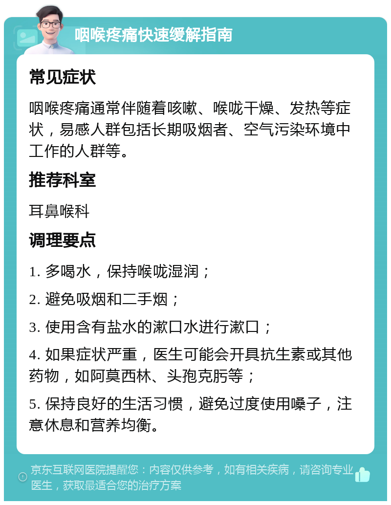 咽喉疼痛快速缓解指南 常见症状 咽喉疼痛通常伴随着咳嗽、喉咙干燥、发热等症状，易感人群包括长期吸烟者、空气污染环境中工作的人群等。 推荐科室 耳鼻喉科 调理要点 1. 多喝水，保持喉咙湿润； 2. 避免吸烟和二手烟； 3. 使用含有盐水的漱口水进行漱口； 4. 如果症状严重，医生可能会开具抗生素或其他药物，如阿莫西林、头孢克肟等； 5. 保持良好的生活习惯，避免过度使用嗓子，注意休息和营养均衡。