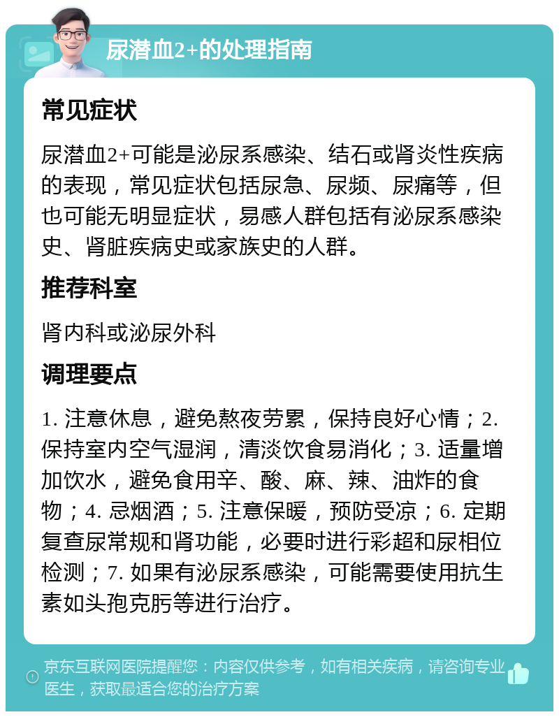 尿潜血2+的处理指南 常见症状 尿潜血2+可能是泌尿系感染、结石或肾炎性疾病的表现，常见症状包括尿急、尿频、尿痛等，但也可能无明显症状，易感人群包括有泌尿系感染史、肾脏疾病史或家族史的人群。 推荐科室 肾内科或泌尿外科 调理要点 1. 注意休息，避免熬夜劳累，保持良好心情；2. 保持室内空气湿润，清淡饮食易消化；3. 适量增加饮水，避免食用辛、酸、麻、辣、油炸的食物；4. 忌烟酒；5. 注意保暖，预防受凉；6. 定期复查尿常规和肾功能，必要时进行彩超和尿相位检测；7. 如果有泌尿系感染，可能需要使用抗生素如头孢克肟等进行治疗。