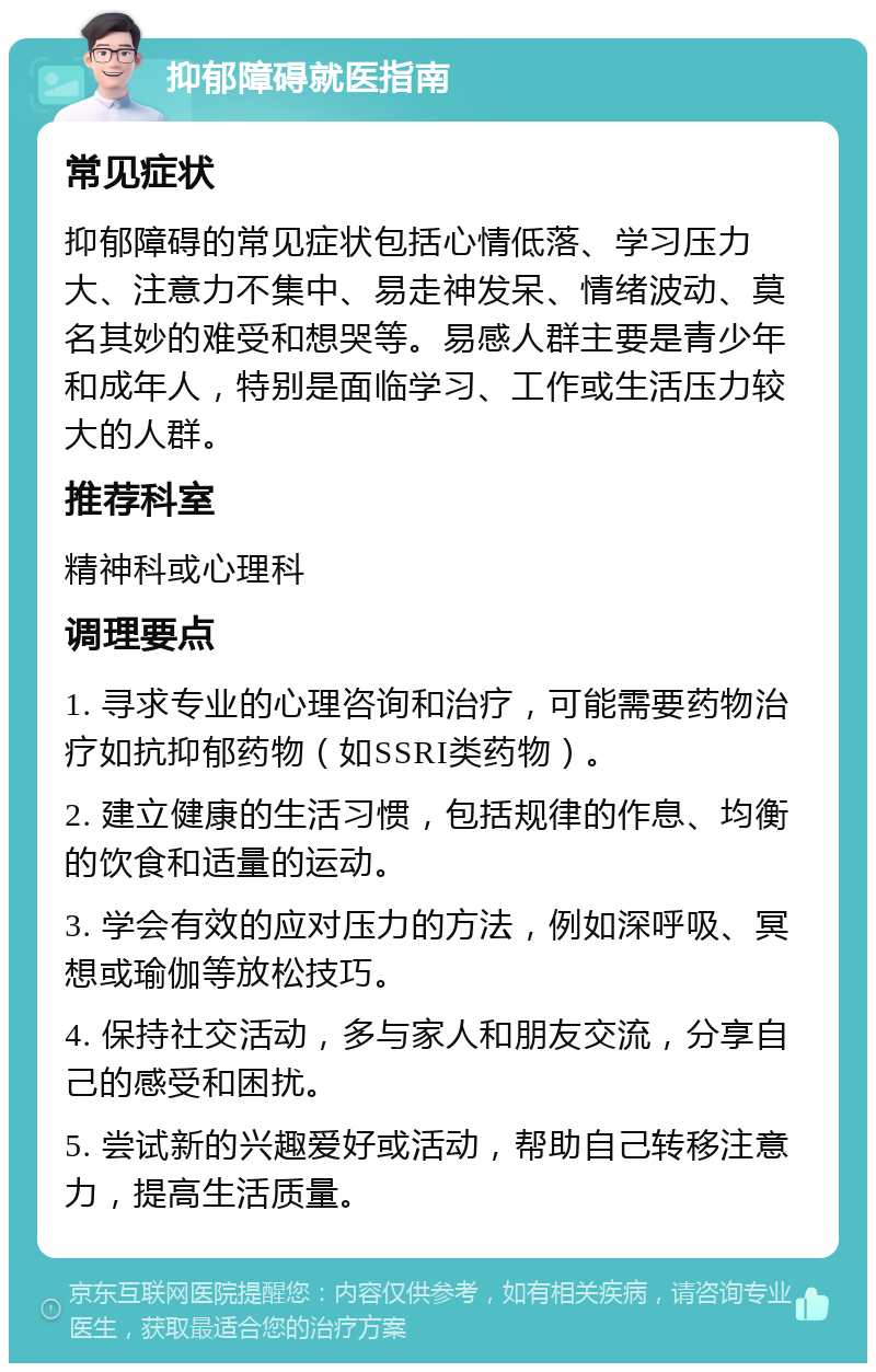 抑郁障碍就医指南 常见症状 抑郁障碍的常见症状包括心情低落、学习压力大、注意力不集中、易走神发呆、情绪波动、莫名其妙的难受和想哭等。易感人群主要是青少年和成年人，特别是面临学习、工作或生活压力较大的人群。 推荐科室 精神科或心理科 调理要点 1. 寻求专业的心理咨询和治疗，可能需要药物治疗如抗抑郁药物（如SSRI类药物）。 2. 建立健康的生活习惯，包括规律的作息、均衡的饮食和适量的运动。 3. 学会有效的应对压力的方法，例如深呼吸、冥想或瑜伽等放松技巧。 4. 保持社交活动，多与家人和朋友交流，分享自己的感受和困扰。 5. 尝试新的兴趣爱好或活动，帮助自己转移注意力，提高生活质量。