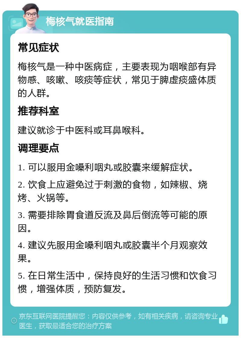 梅核气就医指南 常见症状 梅核气是一种中医病症，主要表现为咽喉部有异物感、咳嗽、咳痰等症状，常见于脾虚痰盛体质的人群。 推荐科室 建议就诊于中医科或耳鼻喉科。 调理要点 1. 可以服用金嗓利咽丸或胶囊来缓解症状。 2. 饮食上应避免过于刺激的食物，如辣椒、烧烤、火锅等。 3. 需要排除胃食道反流及鼻后倒流等可能的原因。 4. 建议先服用金嗓利咽丸或胶囊半个月观察效果。 5. 在日常生活中，保持良好的生活习惯和饮食习惯，增强体质，预防复发。