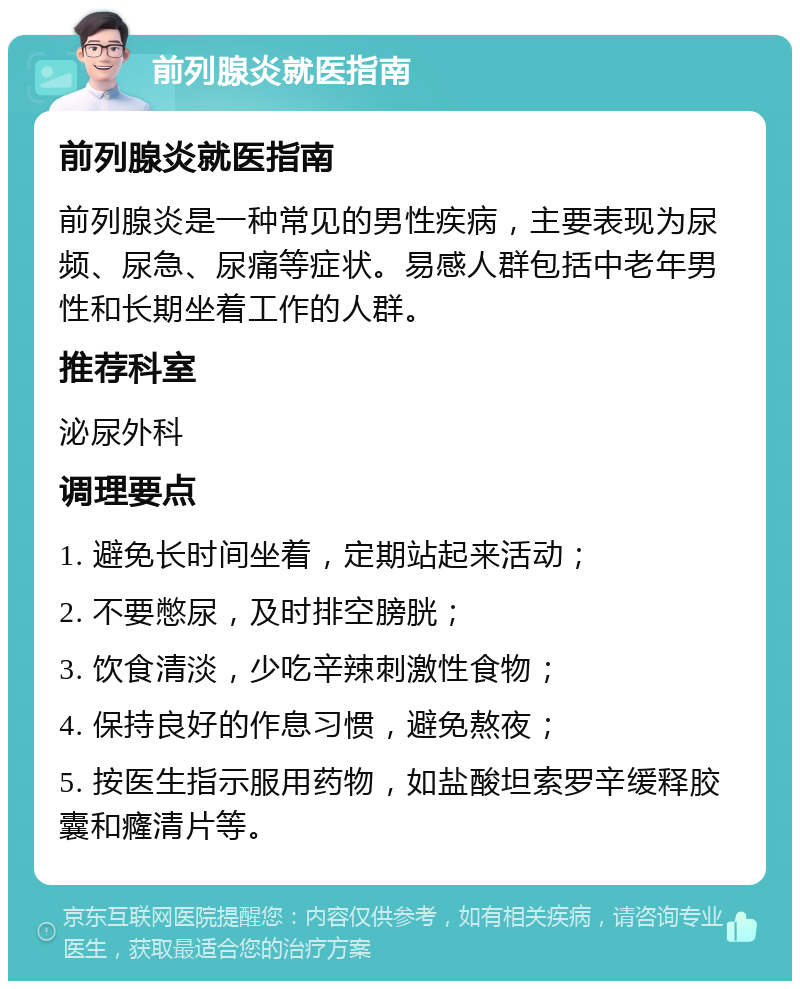 前列腺炎就医指南 前列腺炎就医指南 前列腺炎是一种常见的男性疾病，主要表现为尿频、尿急、尿痛等症状。易感人群包括中老年男性和长期坐着工作的人群。 推荐科室 泌尿外科 调理要点 1. 避免长时间坐着，定期站起来活动； 2. 不要憋尿，及时排空膀胱； 3. 饮食清淡，少吃辛辣刺激性食物； 4. 保持良好的作息习惯，避免熬夜； 5. 按医生指示服用药物，如盐酸坦索罗辛缓释胶囊和癃清片等。