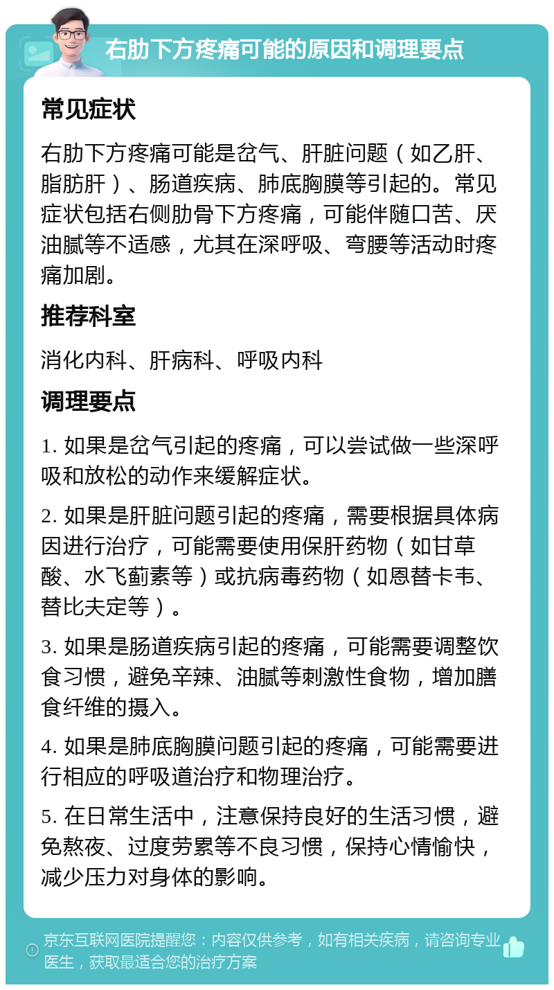 右肋下方疼痛可能的原因和调理要点 常见症状 右肋下方疼痛可能是岔气、肝脏问题（如乙肝、脂肪肝）、肠道疾病、肺底胸膜等引起的。常见症状包括右侧肋骨下方疼痛，可能伴随口苦、厌油腻等不适感，尤其在深呼吸、弯腰等活动时疼痛加剧。 推荐科室 消化内科、肝病科、呼吸内科 调理要点 1. 如果是岔气引起的疼痛，可以尝试做一些深呼吸和放松的动作来缓解症状。 2. 如果是肝脏问题引起的疼痛，需要根据具体病因进行治疗，可能需要使用保肝药物（如甘草酸、水飞蓟素等）或抗病毒药物（如恩替卡韦、替比夫定等）。 3. 如果是肠道疾病引起的疼痛，可能需要调整饮食习惯，避免辛辣、油腻等刺激性食物，增加膳食纤维的摄入。 4. 如果是肺底胸膜问题引起的疼痛，可能需要进行相应的呼吸道治疗和物理治疗。 5. 在日常生活中，注意保持良好的生活习惯，避免熬夜、过度劳累等不良习惯，保持心情愉快，减少压力对身体的影响。