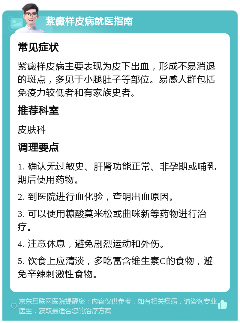 紫癜样皮病就医指南 常见症状 紫癜样皮病主要表现为皮下出血，形成不易消退的斑点，多见于小腿肚子等部位。易感人群包括免疫力较低者和有家族史者。 推荐科室 皮肤科 调理要点 1. 确认无过敏史、肝肾功能正常、非孕期或哺乳期后使用药物。 2. 到医院进行血化验，查明出血原因。 3. 可以使用糠酸莫米松或曲咪新等药物进行治疗。 4. 注意休息，避免剧烈运动和外伤。 5. 饮食上应清淡，多吃富含维生素C的食物，避免辛辣刺激性食物。