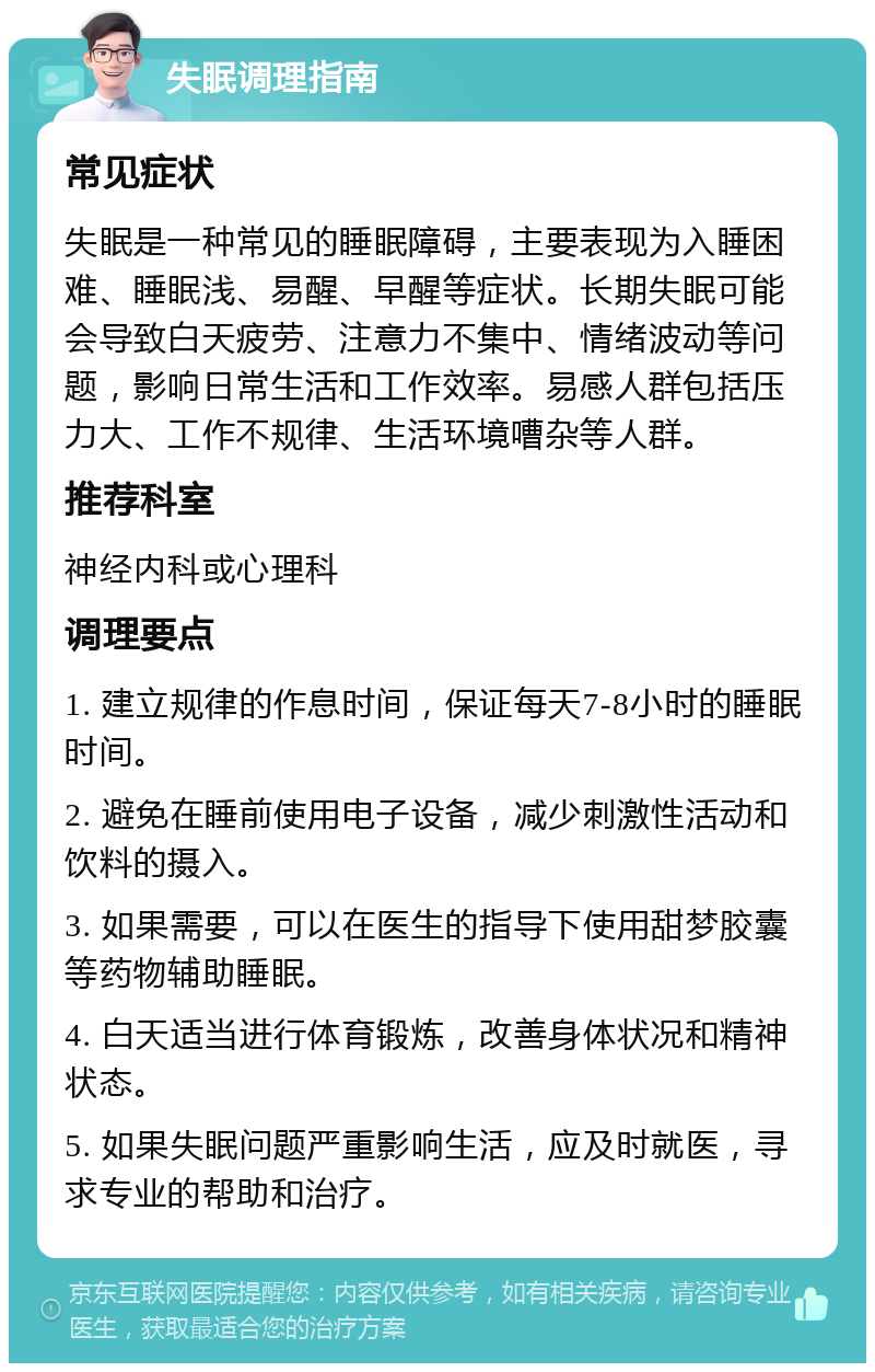 失眠调理指南 常见症状 失眠是一种常见的睡眠障碍，主要表现为入睡困难、睡眠浅、易醒、早醒等症状。长期失眠可能会导致白天疲劳、注意力不集中、情绪波动等问题，影响日常生活和工作效率。易感人群包括压力大、工作不规律、生活环境嘈杂等人群。 推荐科室 神经内科或心理科 调理要点 1. 建立规律的作息时间，保证每天7-8小时的睡眠时间。 2. 避免在睡前使用电子设备，减少刺激性活动和饮料的摄入。 3. 如果需要，可以在医生的指导下使用甜梦胶囊等药物辅助睡眠。 4. 白天适当进行体育锻炼，改善身体状况和精神状态。 5. 如果失眠问题严重影响生活，应及时就医，寻求专业的帮助和治疗。