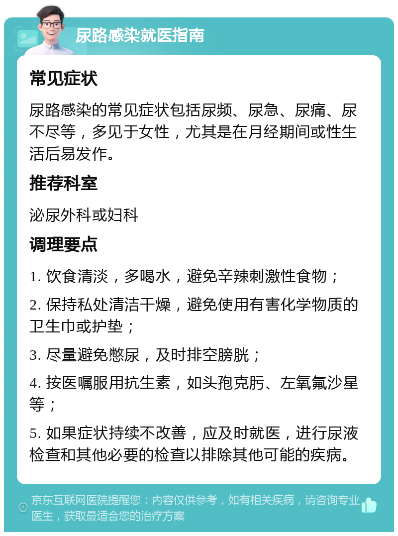 尿路感染就医指南 常见症状 尿路感染的常见症状包括尿频、尿急、尿痛、尿不尽等，多见于女性，尤其是在月经期间或性生活后易发作。 推荐科室 泌尿外科或妇科 调理要点 1. 饮食清淡，多喝水，避免辛辣刺激性食物； 2. 保持私处清洁干燥，避免使用有害化学物质的卫生巾或护垫； 3. 尽量避免憋尿，及时排空膀胱； 4. 按医嘱服用抗生素，如头孢克肟、左氧氟沙星等； 5. 如果症状持续不改善，应及时就医，进行尿液检查和其他必要的检查以排除其他可能的疾病。