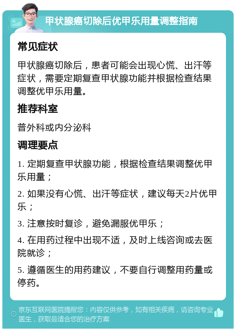 甲状腺癌切除后优甲乐用量调整指南 常见症状 甲状腺癌切除后，患者可能会出现心慌、出汗等症状，需要定期复查甲状腺功能并根据检查结果调整优甲乐用量。 推荐科室 普外科或内分泌科 调理要点 1. 定期复查甲状腺功能，根据检查结果调整优甲乐用量； 2. 如果没有心慌、出汗等症状，建议每天2片优甲乐； 3. 注意按时复诊，避免漏服优甲乐； 4. 在用药过程中出现不适，及时上线咨询或去医院就诊； 5. 遵循医生的用药建议，不要自行调整用药量或停药。