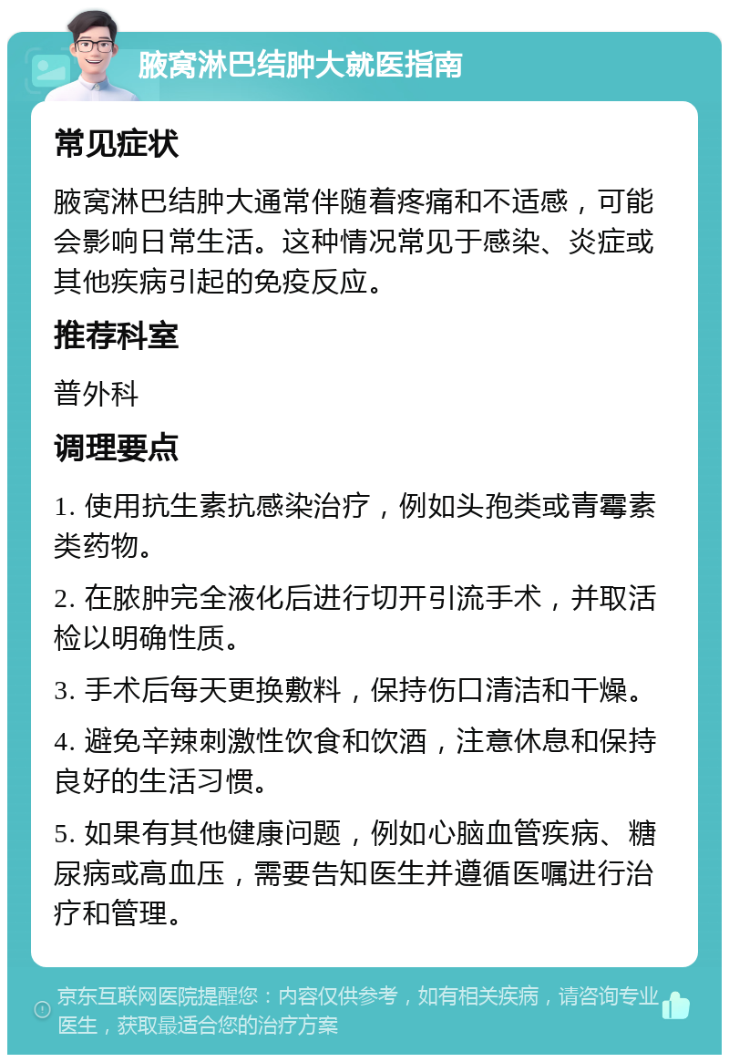 腋窝淋巴结肿大就医指南 常见症状 腋窝淋巴结肿大通常伴随着疼痛和不适感，可能会影响日常生活。这种情况常见于感染、炎症或其他疾病引起的免疫反应。 推荐科室 普外科 调理要点 1. 使用抗生素抗感染治疗，例如头孢类或青霉素类药物。 2. 在脓肿完全液化后进行切开引流手术，并取活检以明确性质。 3. 手术后每天更换敷料，保持伤口清洁和干燥。 4. 避免辛辣刺激性饮食和饮酒，注意休息和保持良好的生活习惯。 5. 如果有其他健康问题，例如心脑血管疾病、糖尿病或高血压，需要告知医生并遵循医嘱进行治疗和管理。