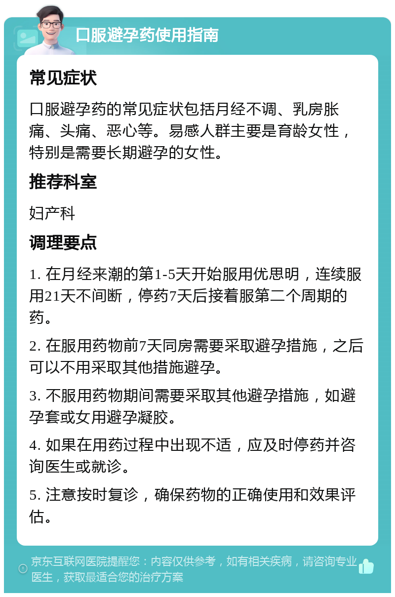 口服避孕药使用指南 常见症状 口服避孕药的常见症状包括月经不调、乳房胀痛、头痛、恶心等。易感人群主要是育龄女性，特别是需要长期避孕的女性。 推荐科室 妇产科 调理要点 1. 在月经来潮的第1-5天开始服用优思明，连续服用21天不间断，停药7天后接着服第二个周期的药。 2. 在服用药物前7天同房需要采取避孕措施，之后可以不用采取其他措施避孕。 3. 不服用药物期间需要采取其他避孕措施，如避孕套或女用避孕凝胶。 4. 如果在用药过程中出现不适，应及时停药并咨询医生或就诊。 5. 注意按时复诊，确保药物的正确使用和效果评估。