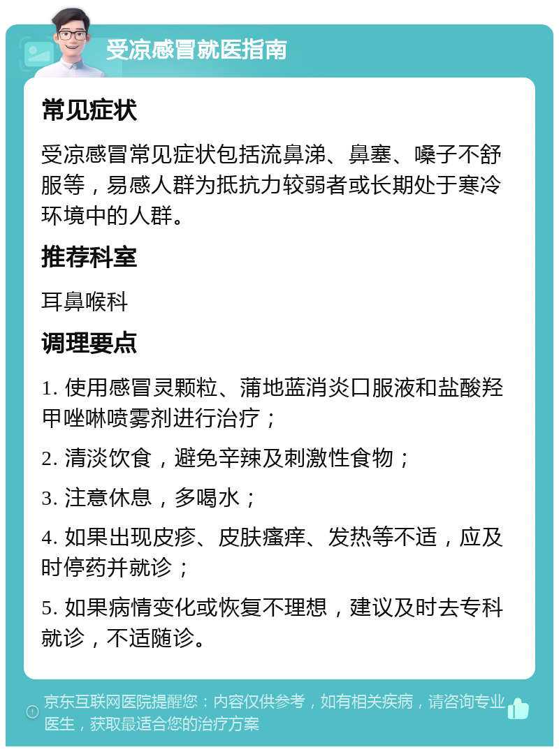 受凉感冒就医指南 常见症状 受凉感冒常见症状包括流鼻涕、鼻塞、嗓子不舒服等，易感人群为抵抗力较弱者或长期处于寒冷环境中的人群。 推荐科室 耳鼻喉科 调理要点 1. 使用感冒灵颗粒、蒲地蓝消炎口服液和盐酸羟甲唑啉喷雾剂进行治疗； 2. 清淡饮食，避免辛辣及刺激性食物； 3. 注意休息，多喝水； 4. 如果出现皮疹、皮肤瘙痒、发热等不适，应及时停药并就诊； 5. 如果病情变化或恢复不理想，建议及时去专科就诊，不适随诊。