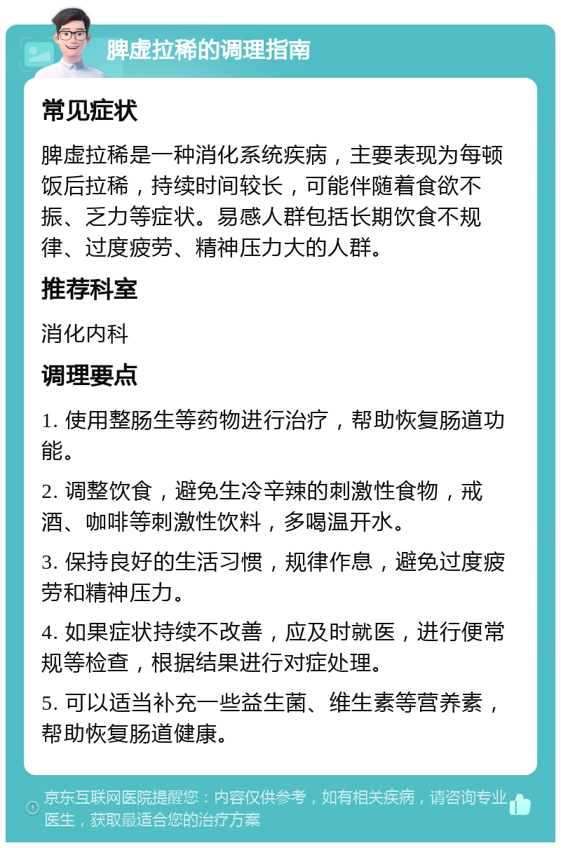 脾虚拉稀的调理指南 常见症状 脾虚拉稀是一种消化系统疾病，主要表现为每顿饭后拉稀，持续时间较长，可能伴随着食欲不振、乏力等症状。易感人群包括长期饮食不规律、过度疲劳、精神压力大的人群。 推荐科室 消化内科 调理要点 1. 使用整肠生等药物进行治疗，帮助恢复肠道功能。 2. 调整饮食，避免生冷辛辣的刺激性食物，戒酒、咖啡等刺激性饮料，多喝温开水。 3. 保持良好的生活习惯，规律作息，避免过度疲劳和精神压力。 4. 如果症状持续不改善，应及时就医，进行便常规等检查，根据结果进行对症处理。 5. 可以适当补充一些益生菌、维生素等营养素，帮助恢复肠道健康。