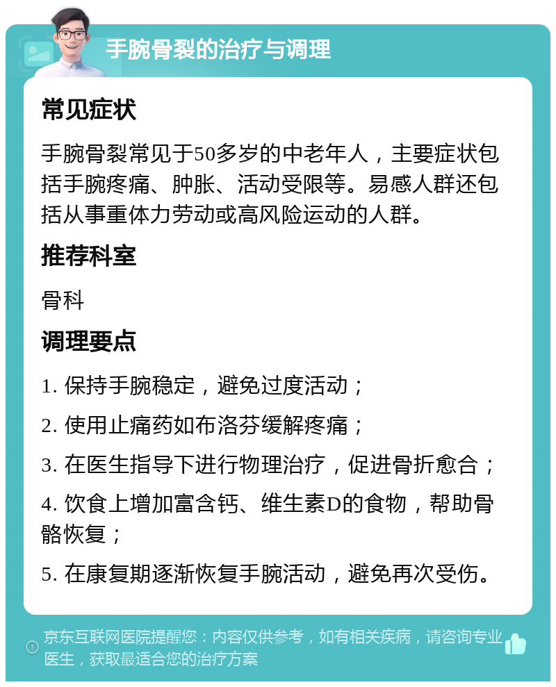 手腕骨裂的治疗与调理 常见症状 手腕骨裂常见于50多岁的中老年人，主要症状包括手腕疼痛、肿胀、活动受限等。易感人群还包括从事重体力劳动或高风险运动的人群。 推荐科室 骨科 调理要点 1. 保持手腕稳定，避免过度活动； 2. 使用止痛药如布洛芬缓解疼痛； 3. 在医生指导下进行物理治疗，促进骨折愈合； 4. 饮食上增加富含钙、维生素D的食物，帮助骨骼恢复； 5. 在康复期逐渐恢复手腕活动，避免再次受伤。