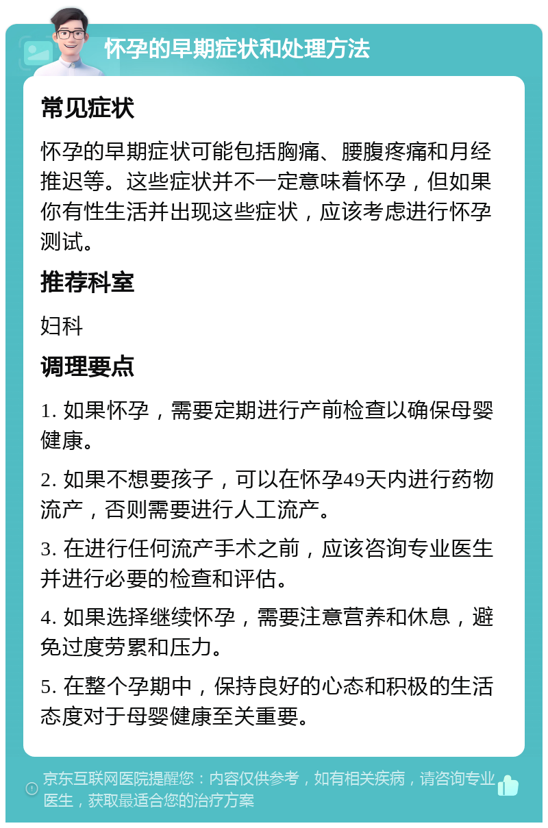 怀孕的早期症状和处理方法 常见症状 怀孕的早期症状可能包括胸痛、腰腹疼痛和月经推迟等。这些症状并不一定意味着怀孕，但如果你有性生活并出现这些症状，应该考虑进行怀孕测试。 推荐科室 妇科 调理要点 1. 如果怀孕，需要定期进行产前检查以确保母婴健康。 2. 如果不想要孩子，可以在怀孕49天内进行药物流产，否则需要进行人工流产。 3. 在进行任何流产手术之前，应该咨询专业医生并进行必要的检查和评估。 4. 如果选择继续怀孕，需要注意营养和休息，避免过度劳累和压力。 5. 在整个孕期中，保持良好的心态和积极的生活态度对于母婴健康至关重要。