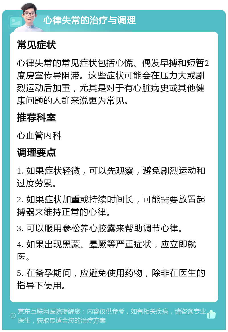 心律失常的治疗与调理 常见症状 心律失常的常见症状包括心慌、偶发早搏和短暂2度房室传导阻滞。这些症状可能会在压力大或剧烈运动后加重，尤其是对于有心脏病史或其他健康问题的人群来说更为常见。 推荐科室 心血管内科 调理要点 1. 如果症状轻微，可以先观察，避免剧烈运动和过度劳累。 2. 如果症状加重或持续时间长，可能需要放置起搏器来维持正常的心律。 3. 可以服用参松养心胶囊来帮助调节心律。 4. 如果出现黑蒙、晕厥等严重症状，应立即就医。 5. 在备孕期间，应避免使用药物，除非在医生的指导下使用。