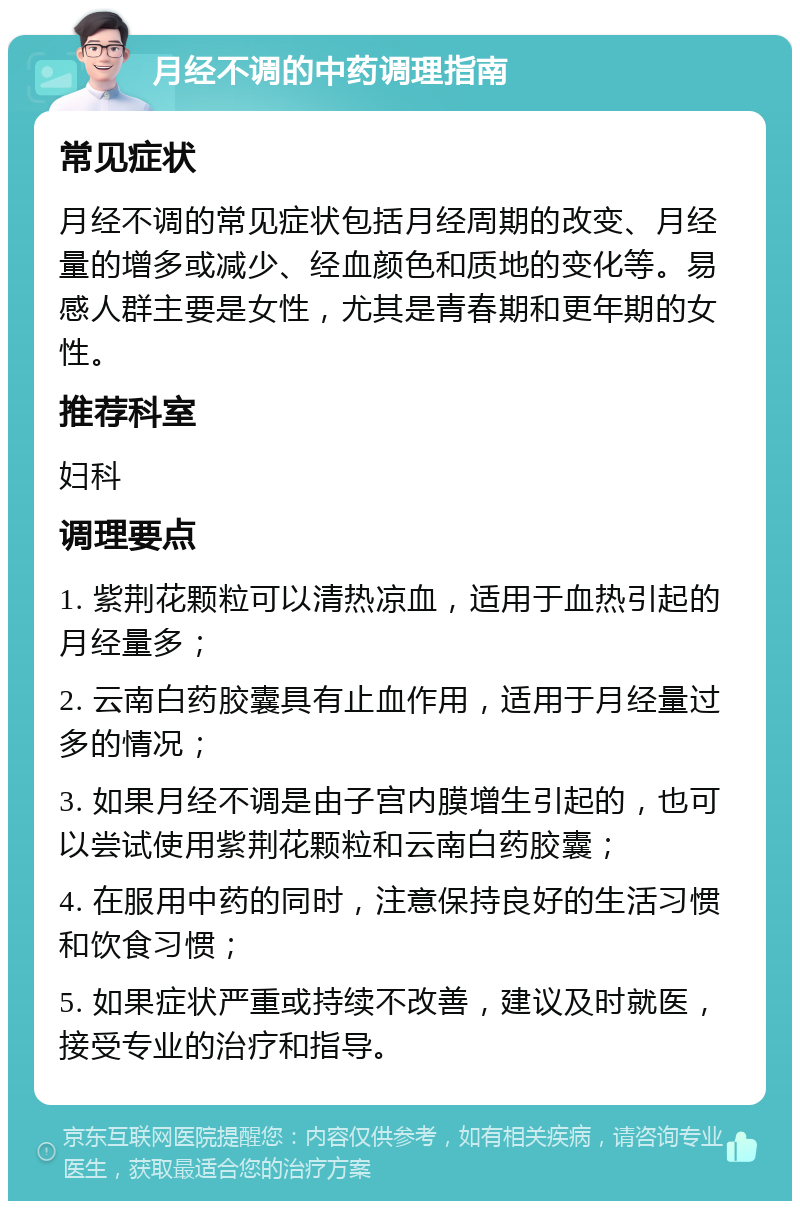 月经不调的中药调理指南 常见症状 月经不调的常见症状包括月经周期的改变、月经量的增多或减少、经血颜色和质地的变化等。易感人群主要是女性，尤其是青春期和更年期的女性。 推荐科室 妇科 调理要点 1. 紫荆花颗粒可以清热凉血，适用于血热引起的月经量多； 2. 云南白药胶囊具有止血作用，适用于月经量过多的情况； 3. 如果月经不调是由子宫内膜增生引起的，也可以尝试使用紫荆花颗粒和云南白药胶囊； 4. 在服用中药的同时，注意保持良好的生活习惯和饮食习惯； 5. 如果症状严重或持续不改善，建议及时就医，接受专业的治疗和指导。